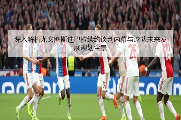 深入解析尤文图斯迪巴拉续约谈判内幕与球队未来发展规划全景